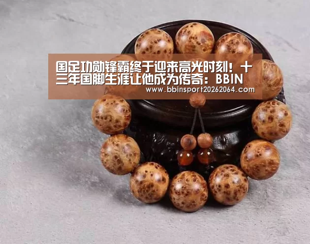 国足功勋锋霸终于迎来高光时刻!十三年国脚生涯让他成为传奇:BBIN电子(图1) BBIN国际厅